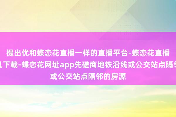 提出优和蝶恋花直播一样的直播平台-蝶恋花直播苹果手机下载-蝶恋花网址app先磋商地铁沿线或公交站点隔邻的房源