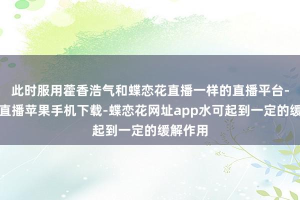 此时服用藿香浩气和蝶恋花直播一样的直播平台-蝶恋花直播苹果手机下载-蝶恋花网址app水可起到一定的缓解作用